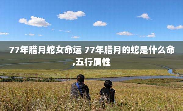 77年腊月蛇女命运 77年腊月的蛇是什么命,五行属性