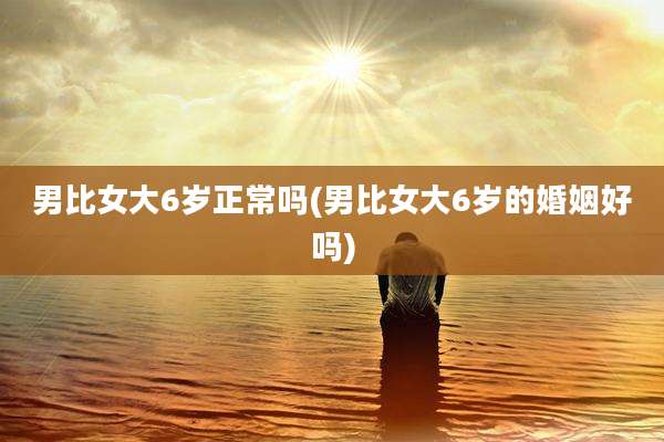 男比女大6岁正常吗(男比女大6岁的婚姻好吗)