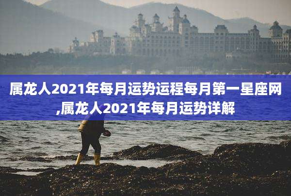 属龙人2021年每月运势运程每月第一星座网,属龙人2021年每月运势详解