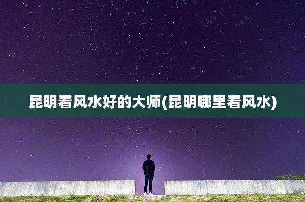 昆明看风水好的大师(昆明哪里看风水)