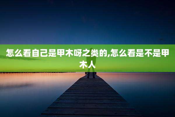 怎么看自己是甲木呀之类的,怎么看是不是甲木人