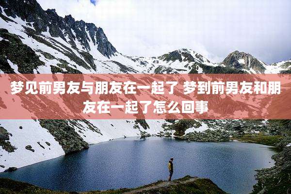 梦见前男友与朋友在一起了 梦到前男友和朋友在一起了怎么回事