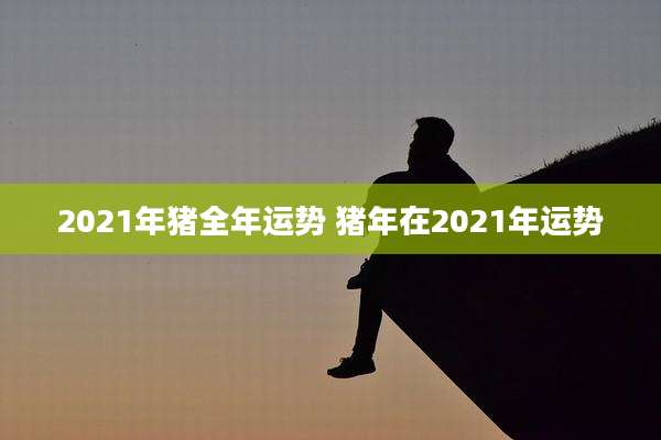 2021年猪全年运势 猪年在2021年运势