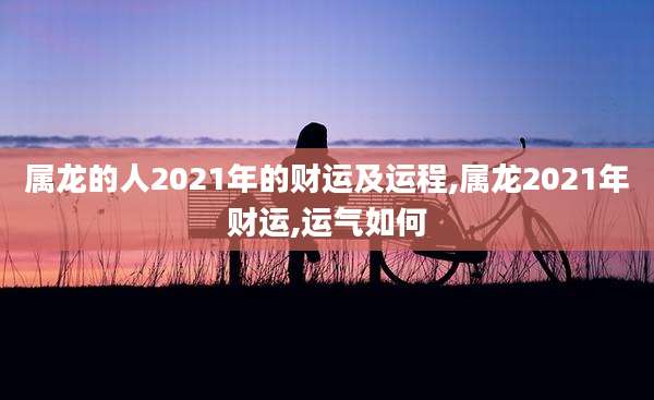 属龙的人2021年的财运及运程,属龙2021年财运,运气如何
