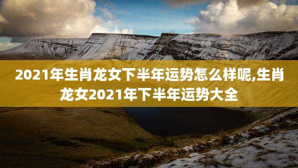 2021年生肖龙女下半年运势怎么样呢,生肖龙女2021年下半年运势大全