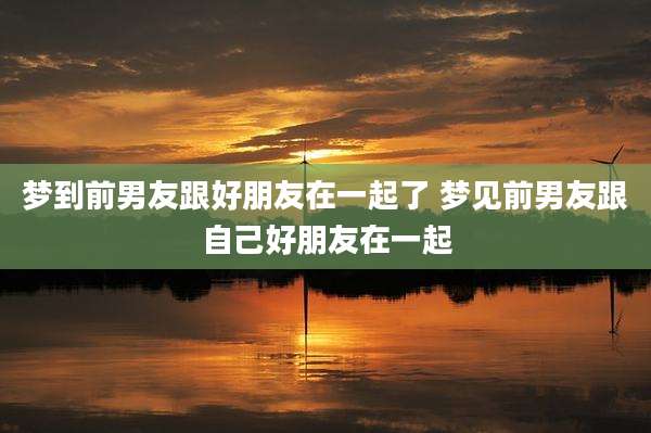 梦到前男友跟好朋友在一起了 梦见前男友跟自己好朋友在一起