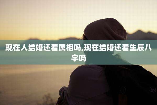 现在人结婚还看属相吗,现在结婚还看生辰八字吗