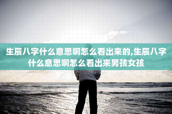 生辰八字什么意思啊怎么看出来的,生辰八字什么意思啊怎么看出来男孩女孩