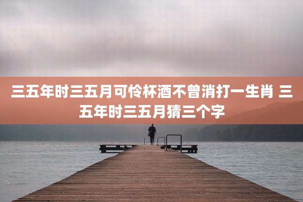 三五年时三五月可怜杯酒不曾消打一生肖 三五年时三五月猜三个字