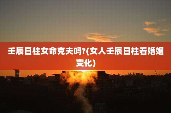 壬辰日柱女命克夫吗?(女人壬辰日柱看婚姻变化)