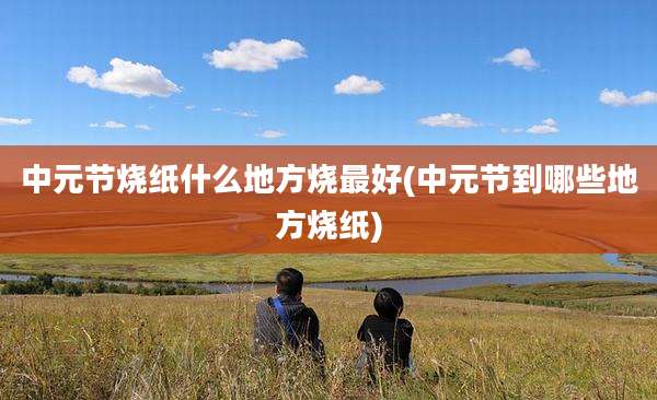 中元节烧纸什么地方烧最好(中元节到哪些地方烧纸)