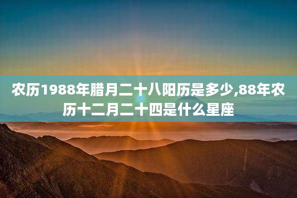 农历1988年腊月二十八阳历是多少,88年农历十二月二十四是什么星座