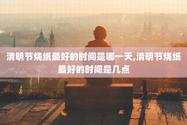 清明节烧纸最好的时间是哪一天,清明节烧纸最好的时间是几点
