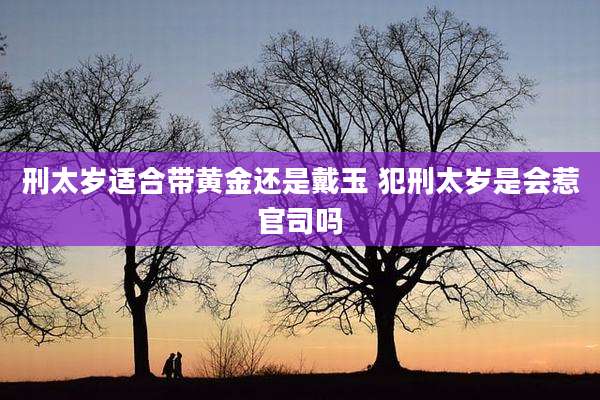 刑太岁适合带黄金还是戴玉 犯刑太岁是会惹官司吗