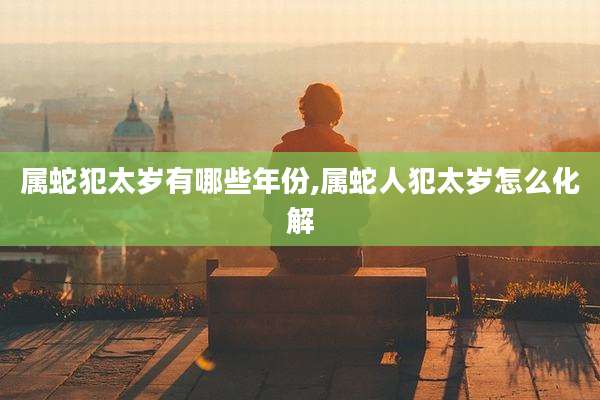 属蛇犯太岁有哪些年份,属蛇人犯太岁怎么化解