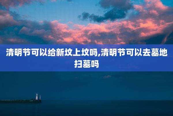 清明节可以给新坟上坟吗,清明节可以去墓地扫墓吗