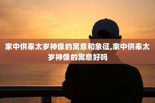 家中供奉太岁神像的寓意和象征,家中供奉太岁神像的寓意好吗