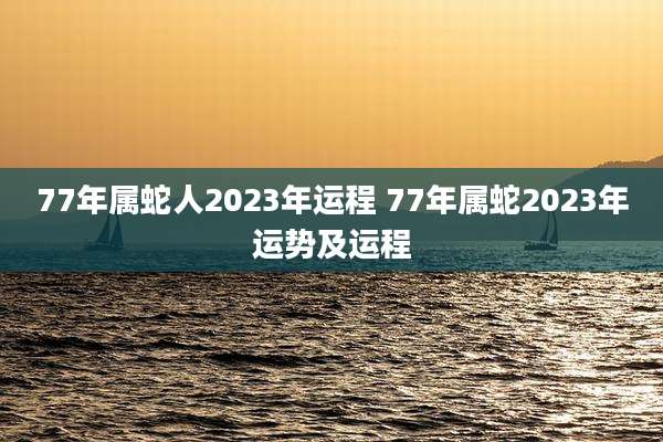 77年属蛇人2023年运程 77年属蛇2023年运势及运程