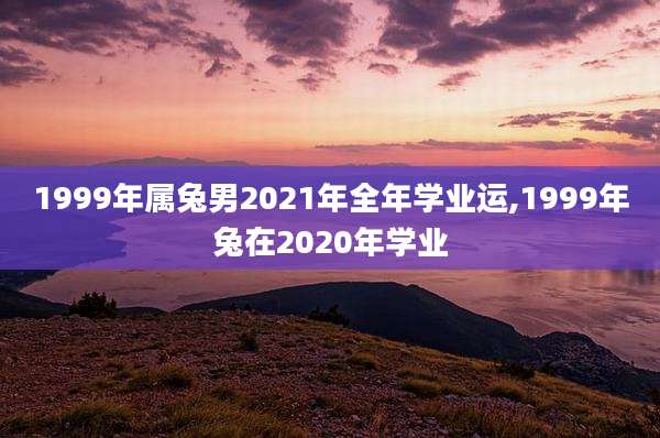 1999年属兔男2021年全年学业运,1999年兔在2020年学业