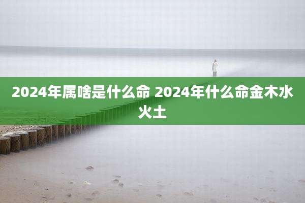 2024年属啥是什么命 2024年什么命金木水火土