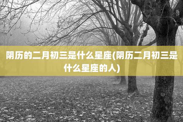 阴历的二月初三是什么星座(阴历二月初三是什么星座的人)