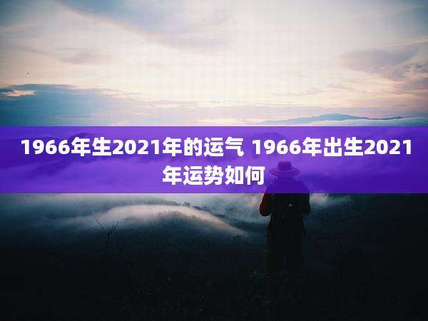 1966年生2021年的运气 1966年出生2021年运势如何