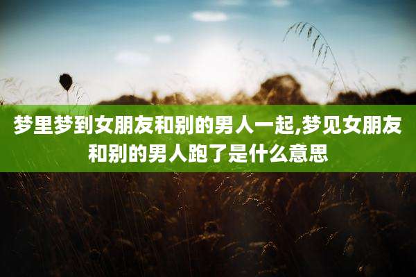 梦里梦到女朋友和别的男人一起,梦见女朋友和别的男人跑了是什么意思