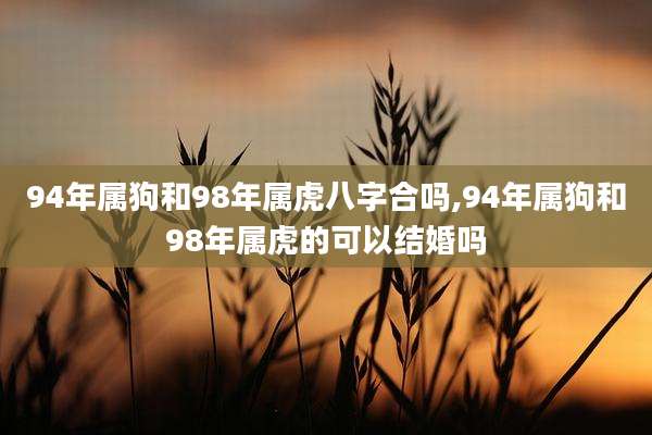 94年属狗和98年属虎八字合吗,94年属狗和98年属虎的可以结婚吗
