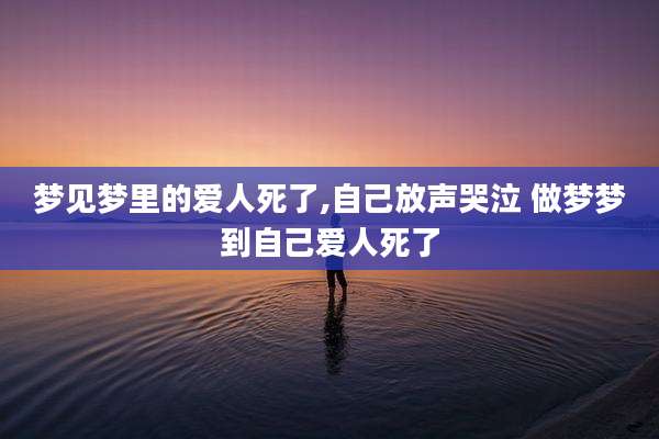 梦见梦里的爱人死了,自己放声哭泣 做梦梦到自己爱人死了