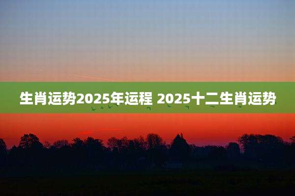 生肖运势2025年运程 2025十二生肖运势