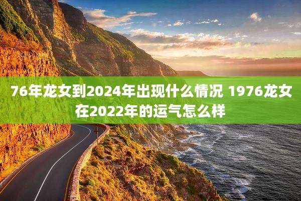 76年龙女到2024年出现什么情况 1976龙女在2022年的运气怎么样