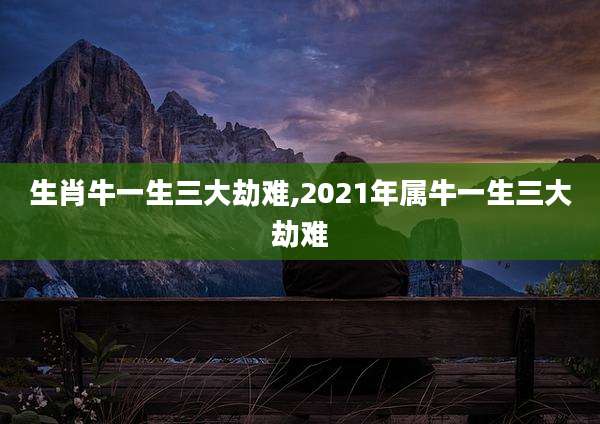 生肖牛一生三大劫难,2021年属牛一生三大劫难