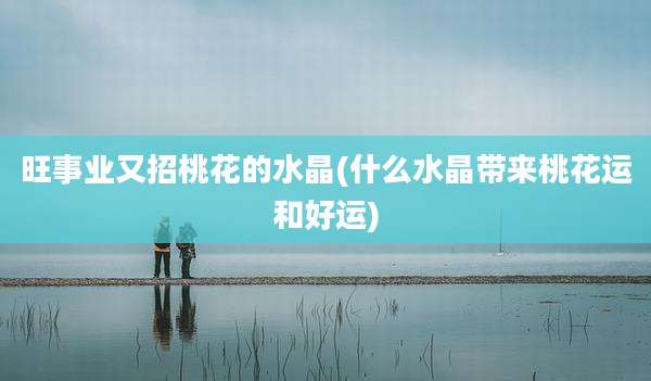 旺事业又招桃花的水晶(什么水晶带来桃花运和好运)