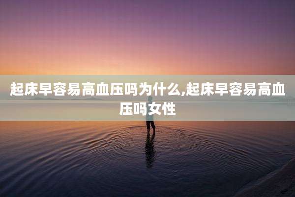 起床早容易高血压吗为什么,起床早容易高血压吗女性