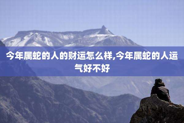 今年属蛇的人的财运怎么样,今年属蛇的人运气好不好