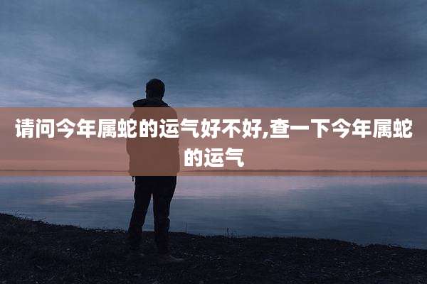 请问今年属蛇的运气好不好,查一下今年属蛇的运气