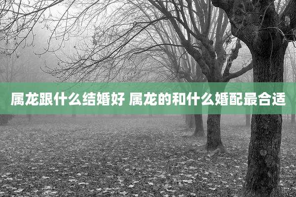 属龙跟什么结婚好 属龙的和什么婚配最合适