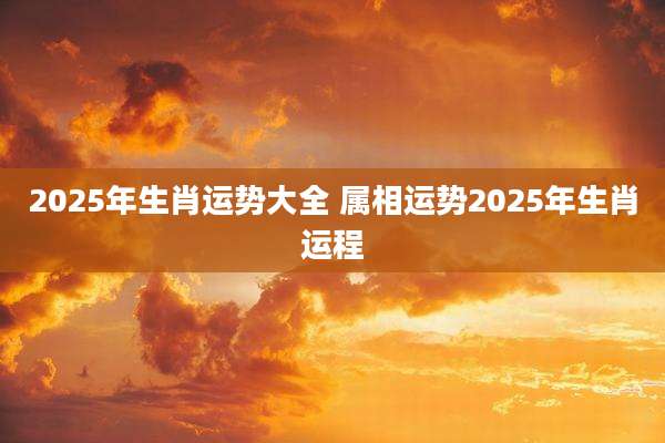 2025年生肖运势大全 属相运势2025年生肖运程