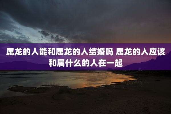 属龙的人能和属龙的人结婚吗 属龙的人应该和属什么的人在一起