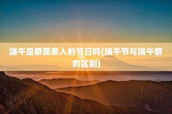 端午是祭奠亲人的节日吗(端午节与端午祭的区别)