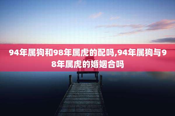 94年属狗和98年属虎的配吗,94年属狗与98年属虎的婚姻合吗