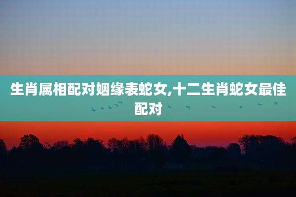 生肖属相配对姻缘表蛇女,十二生肖蛇女最佳配对
