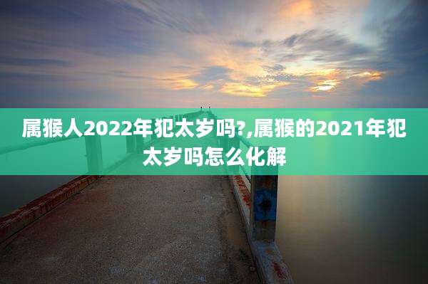 属猴人2022年犯太岁吗?,属猴的2021年犯太岁吗怎么化解