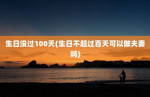 生日没过100天(生日不超过百天可以做夫妻吗)