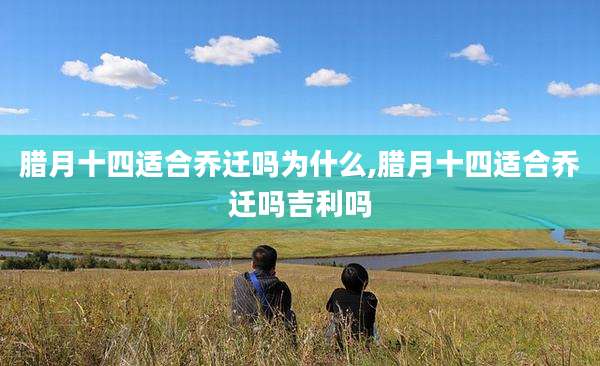 腊月十四适合乔迁吗为什么,腊月十四适合乔迁吗吉利吗