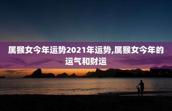 属猴女今年运势2021年运势,属猴女今年的运气和财运