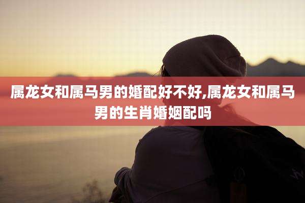 属龙女和属马男的婚配好不好,属龙女和属马男的生肖婚姻配吗