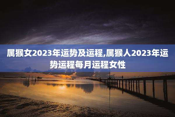 属猴女2023年运势及运程,属猴人2023年运势运程每月运程女性