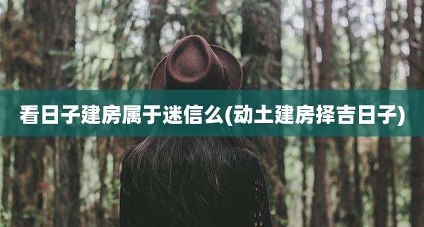 看日子建房属于迷信么(动土建房择吉日子)