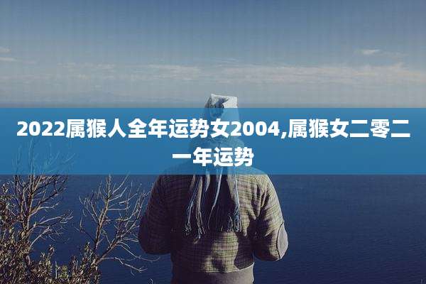 2022属猴人全年运势女2004,属猴女二零二一年运势